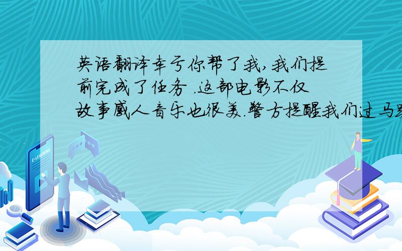 英语翻译幸亏你帮了我,我们提前完成了任务 .这部电影不仅故事感人音乐也很美.警方提醒我们过马路时要尊守交通规则.用,ob