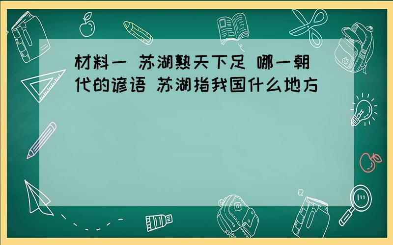 材料一 苏湖熟天下足 哪一朝代的谚语 苏湖指我国什么地方