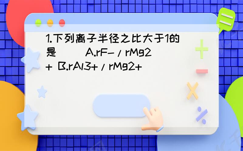 1.下列离子半径之比大于1的是（ ）A.rF-/rMg2+ B.rAl3+/rMg2+