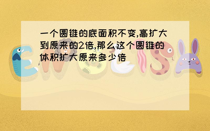 一个圆锥的底面积不变,高扩大到原来的2倍,那么这个圆锥的体积扩大原来多少倍