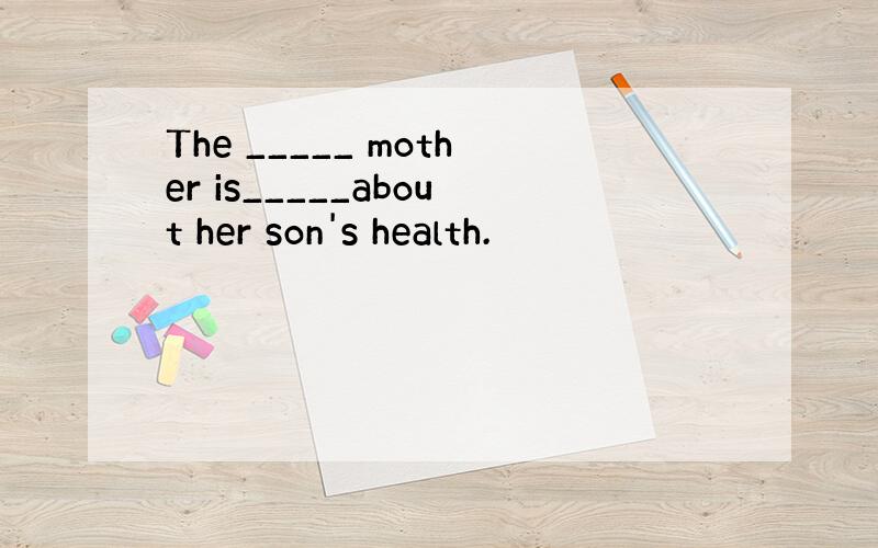 The _____ mother is_____about her son's health.