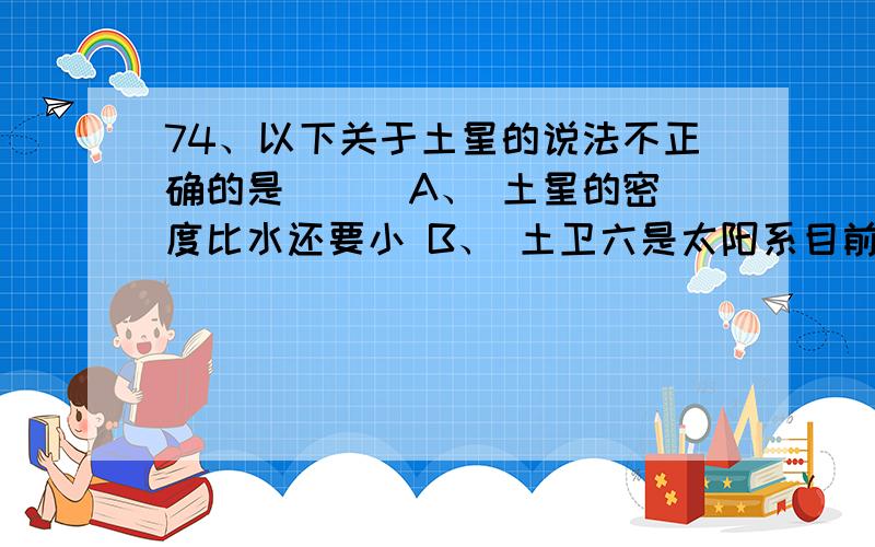 74、以下关于土星的说法不正确的是（ ） A、 土星的密度比水还要小 B、 土卫六是太阳系目前最大的卫星 C、