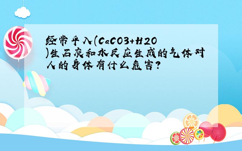 经常乎入(CaCO3+H2O)生石灰和水反应生成的气体对人的身体有什么危害?