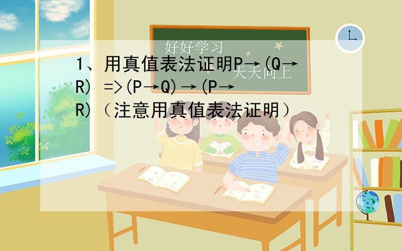 1、用真值表法证明P→(Q→R) =>(P→Q)→(P→R)（注意用真值表法证明）