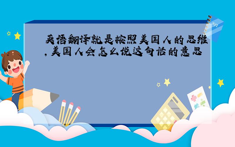 英语翻译就是按照美国人的思维,美国人会怎么说这句话的意思