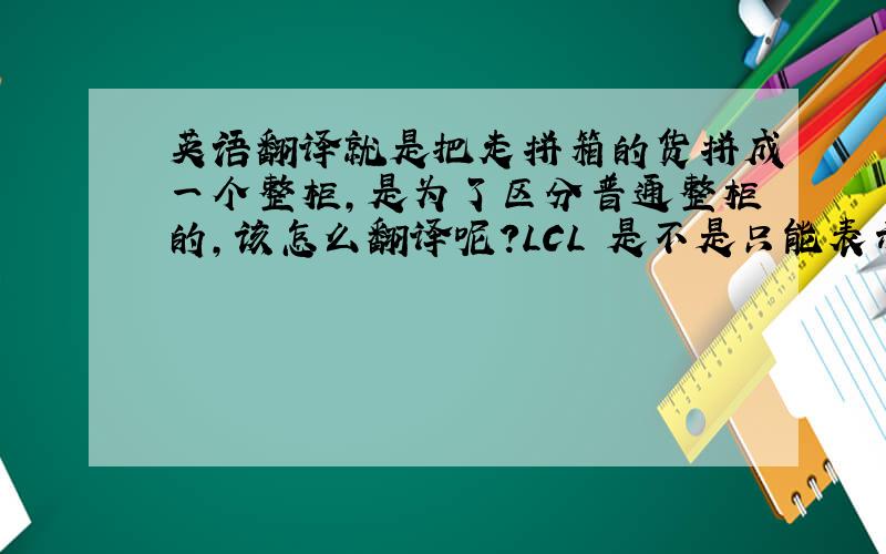 英语翻译就是把走拼箱的货拼成一个整柜,是为了区分普通整柜的,该怎么翻译呢?LCL 是不是只能表示不满一个整柜的?LCL-