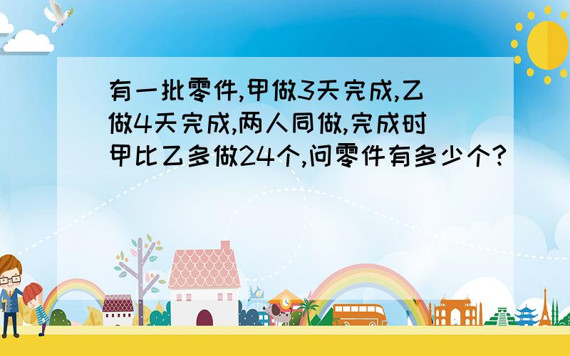 有一批零件,甲做3天完成,乙做4天完成,两人同做,完成时甲比乙多做24个,问零件有多少个?