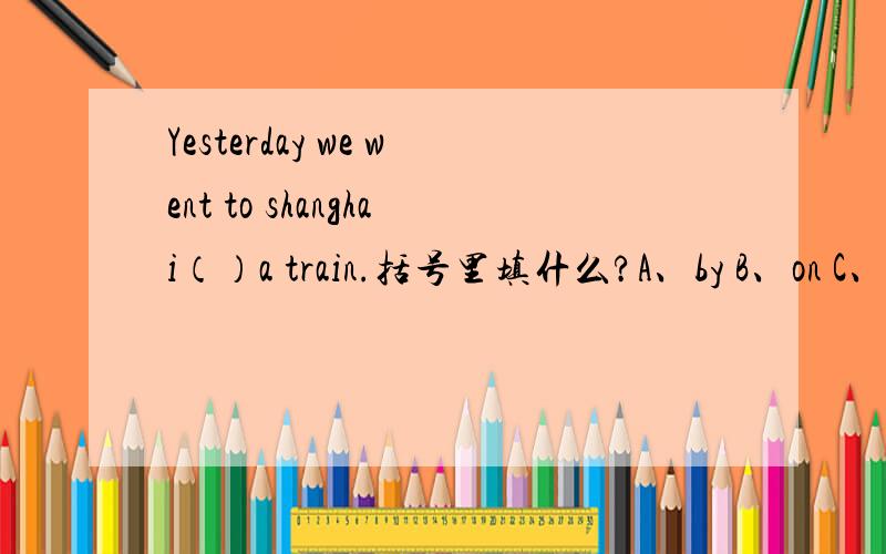 Yesterday we went to shanghai（）a train.括号里填什么?A、by B、on C、in