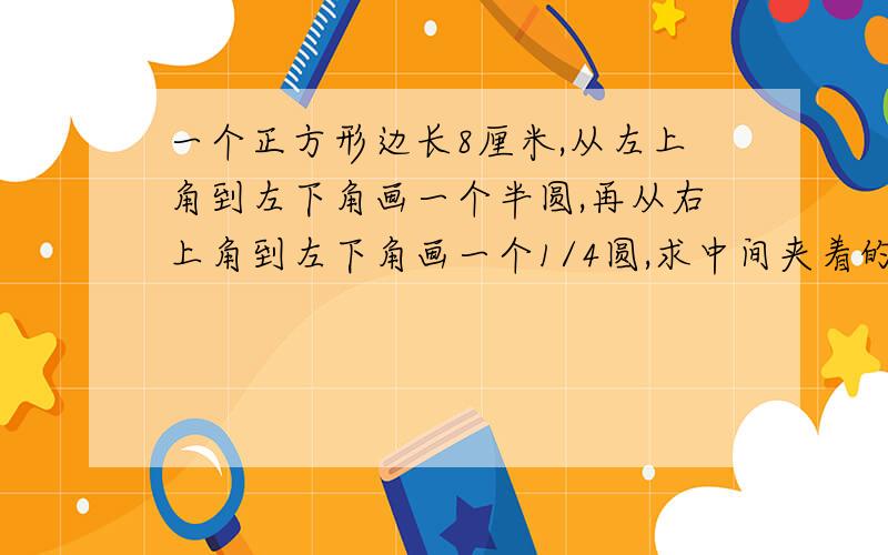 一个正方形边长8厘米,从左上角到左下角画一个半圆,再从右上角到左下角画一个1/4圆,求中间夹着的阴影面积?