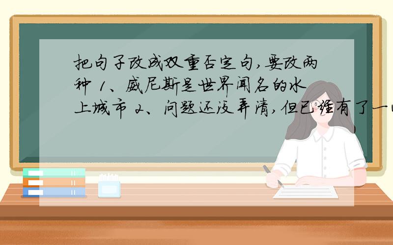 把句子改成双重否定句,要改两种 1、威尼斯是世界闻名的水上城市 2、问题还没弄清,但已经有了一些头绪