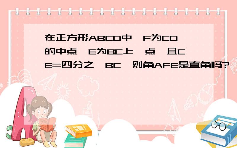 在正方形ABCD中,F为CD的中点,E为BC上一点,且CE=四分之一BC,则角AFE是直角吗?