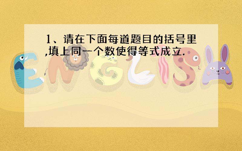 1、请在下面每道题目的括号里,填上同一个数使得等式成立.