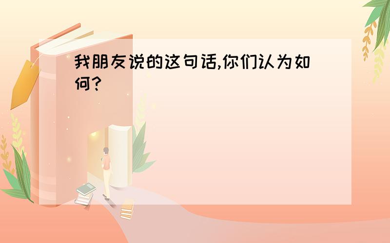 我朋友说的这句话,你们认为如何?