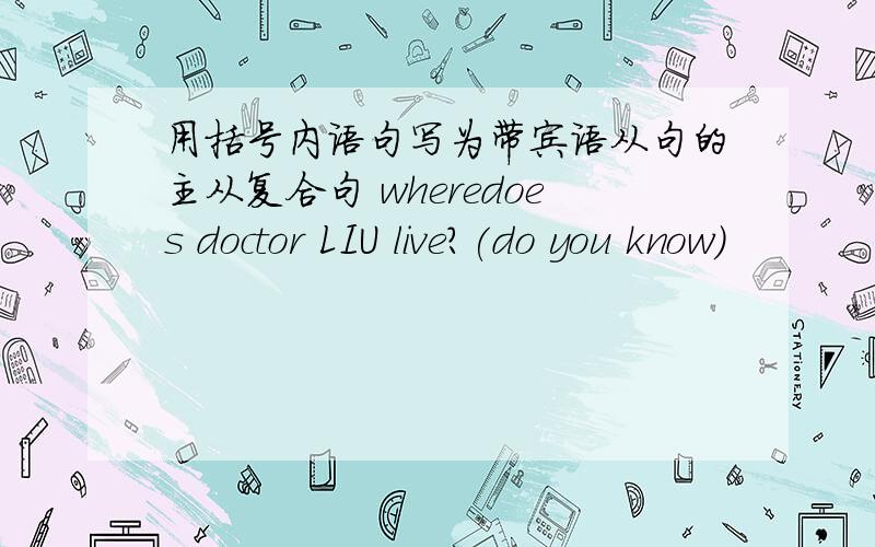 用括号内语句写为带宾语从句的主从复合句 wheredoes doctor LIU live?(do you know)