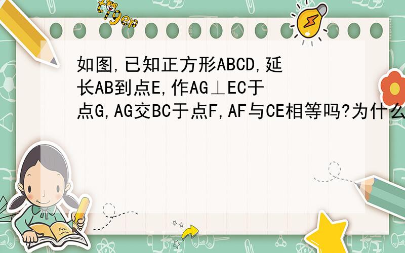 如图,已知正方形ABCD,延长AB到点E,作AG⊥EC于点G,AG交BC于点F,AF与CE相等吗?为什么?