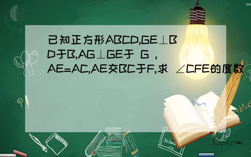 已知正方形ABCD,GE⊥BD于B,AG⊥GE于 G ,AE=AC,AE交BC于F,求 ∠CFE的度数