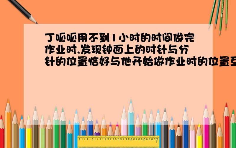 丁呱呱用不到1小时的时间做完作业时,发现钟面上的时针与分针的位置恰好与他开始做作业时的位置互换.