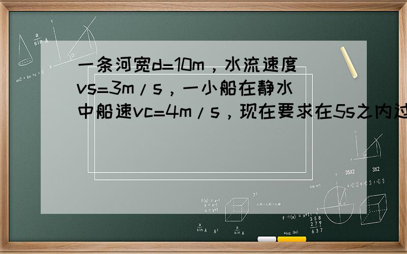 一条河宽d=10m，水流速度vs=3m/s，一小船在静水中船速vc=4m/s，现在要求在5s之内过河，问：