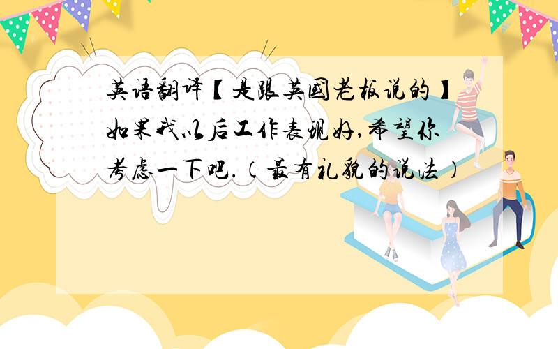 英语翻译【是跟英国老板说的】如果我以后工作表现好,希望你考虑一下吧.（最有礼貌的说法）