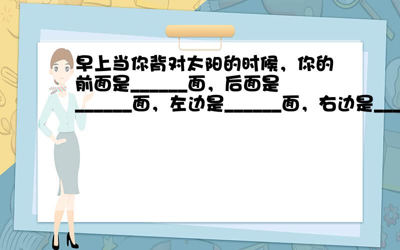 早上当你背对太阳的时候，你的前面是______面，后面是______面，左边是______面，右边是______面．