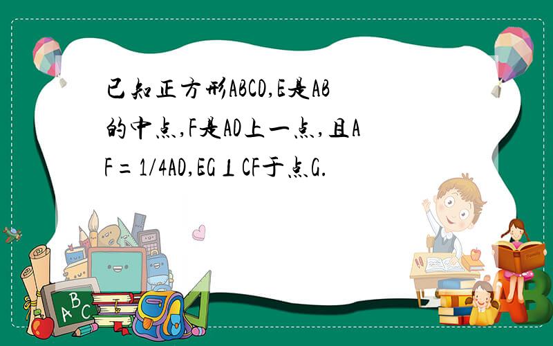 已知正方形ABCD,E是AB的中点,F是AD上一点,且AF=1/4AD,EG⊥CF于点G.