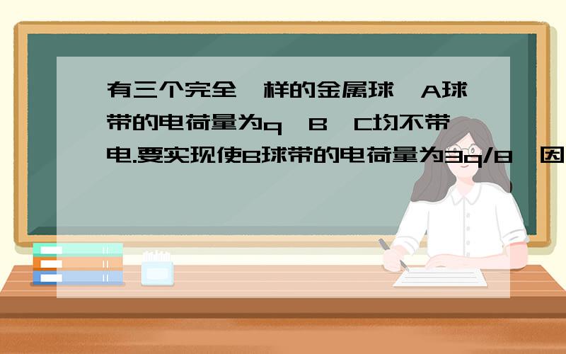 有三个完全一样的金属球,A球带的电荷量为q,B,C均不带电.要实现使B球带的电荷量为3q/8,因该怎么办