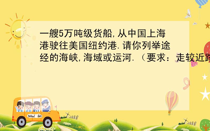 一艘5万吨级货船,从中国上海港驶往美国纽约港.请你列举途经的海峡,海域或运河.（要求：走较近路线）