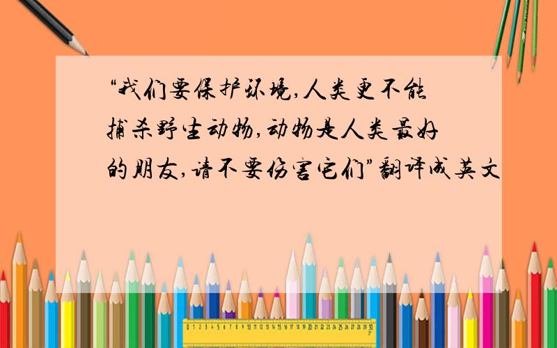 “我们要保护环境,人类更不能捕杀野生动物,动物是人类最好的朋友,请不要伤害它们”翻译成英文