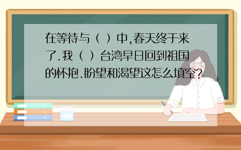 在等待与（ ）中,春天终于来了.我（ ）台湾早日回到祖国的怀抱.盼望和渴望这怎么填空?