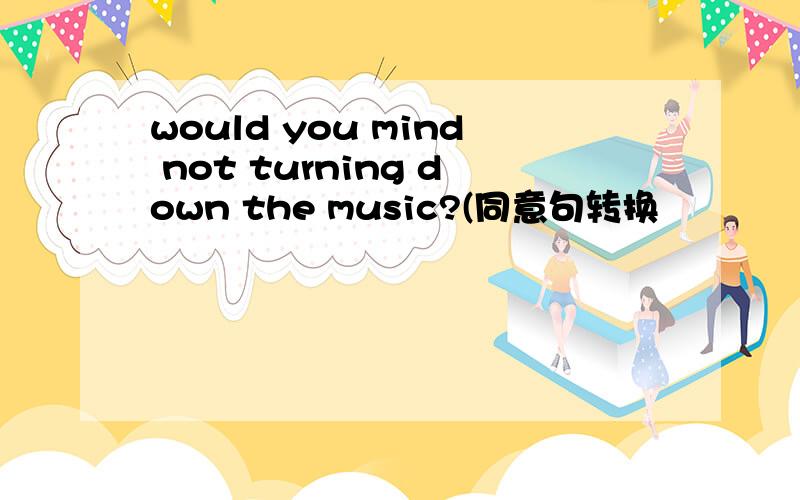 would you mind not turning down the music?(同意句转换