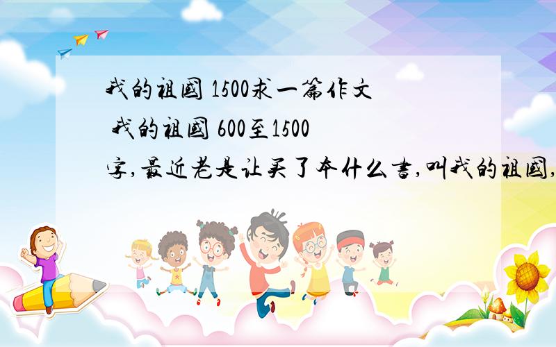 我的祖国 1500求一篇作文 我的祖国 600至1500字,最近老是让买了本什么书,叫我的祖国,让写篇作文要参加比赛的,