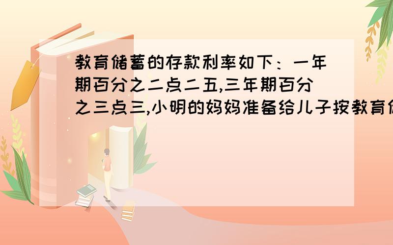 教育储蓄的存款利率如下：一年期百分之二点二五,三年期百分之三点三,小明的妈妈准备给儿子按教育储蓄存