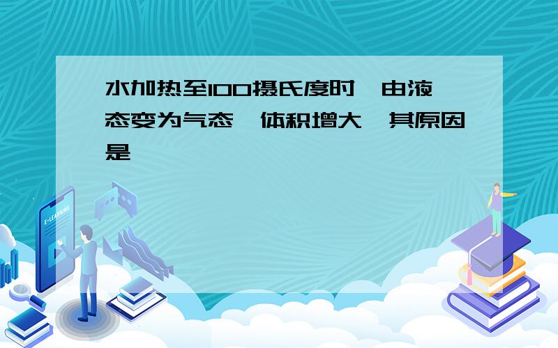 水加热至100摄氏度时,由液态变为气态,体积增大,其原因是