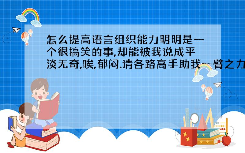 怎么提高语言组织能力明明是一个很搞笑的事,却能被我说成平淡无奇,唉,郁闷.请各路高手助我一臂之力!