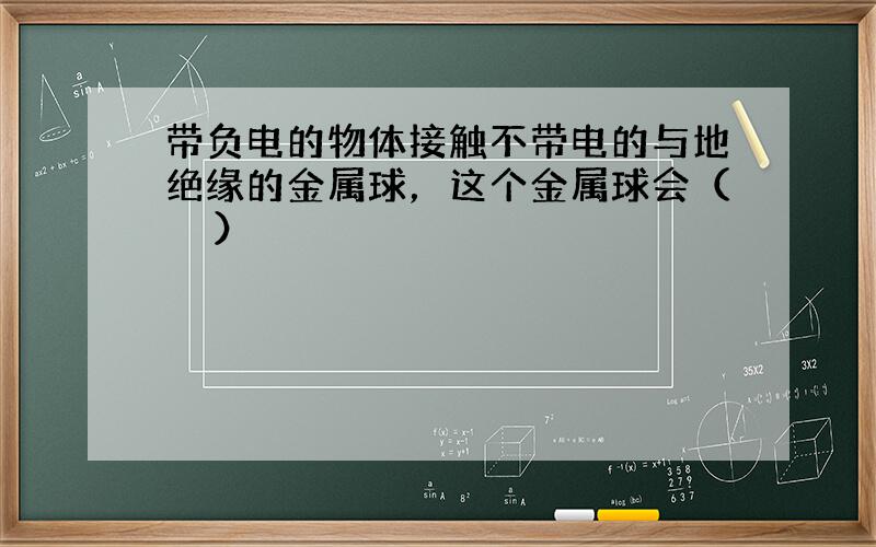 带负电的物体接触不带电的与地绝缘的金属球，这个金属球会（　　）