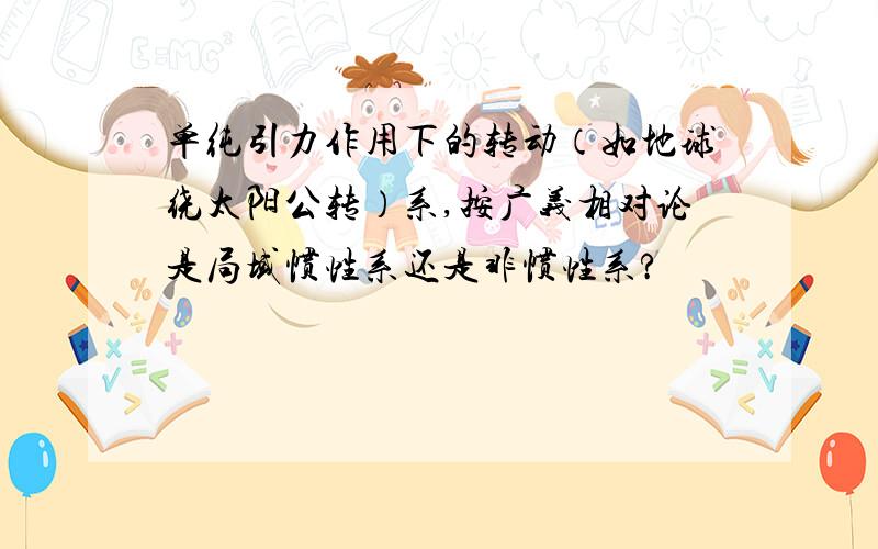 单纯引力作用下的转动（如地球绕太阳公转）系,按广义相对论是局域惯性系还是非惯性系?