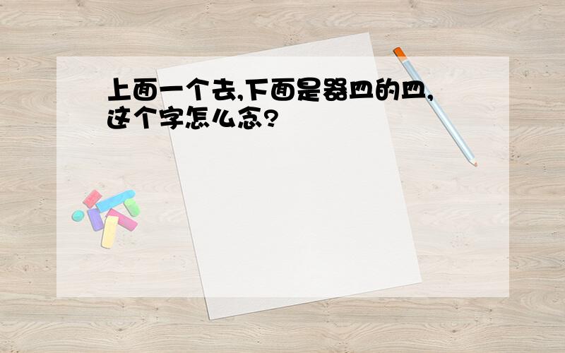 上面一个去,下面是器皿的皿,这个字怎么念?