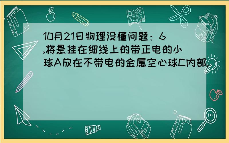 10月21日物理没懂问题：6,将悬挂在细线上的带正电的小球A放在不带电的金属空心球C内部,