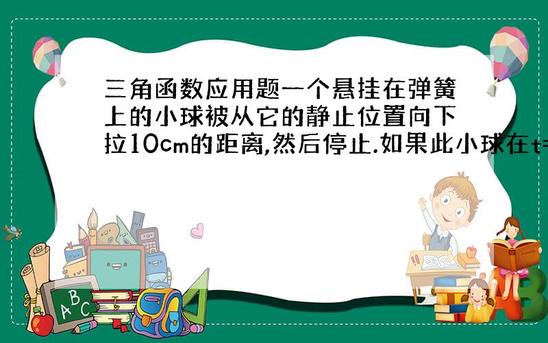 三角函数应用题一个悬挂在弹簧上的小球被从它的静止位置向下拉10cm的距离,然后停止.如果此小球在t=0s时被放开并允许振