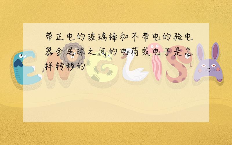 带正电的玻璃棒和不带电的验电器金属球之间的电荷或电子是怎样转移的