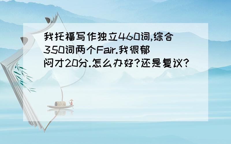 我托福写作独立460词,综合350词两个Fair.我很郁闷才20分.怎么办好?还是复议?