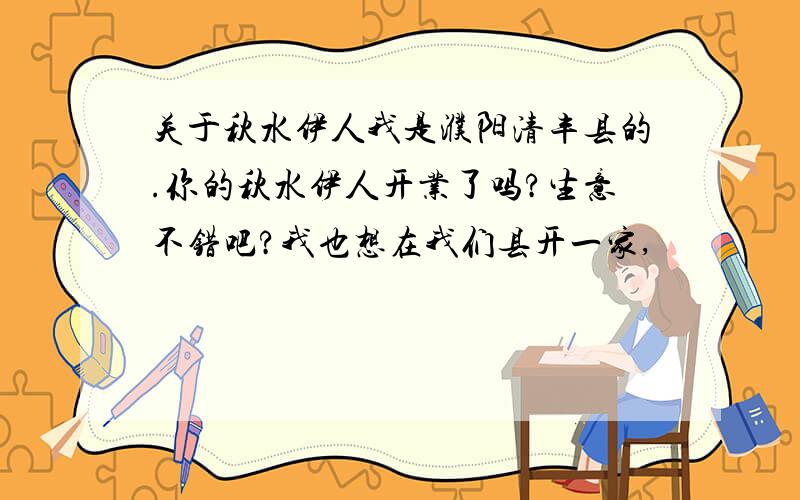 关于秋水伊人我是濮阳清丰县的.你的秋水伊人开业了吗?生意不错吧?我也想在我们县开一家,