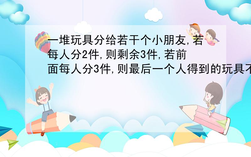 一堆玩具分给若干个小朋友,若每人分2件,则剩余3件,若前面每人分3件,则最后一个人得到的玩具不足2件,