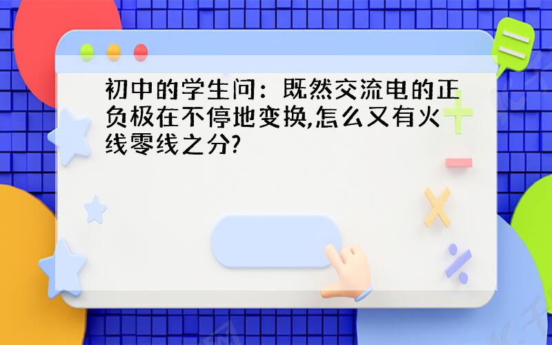 初中的学生问：既然交流电的正负极在不停地变换,怎么又有火线零线之分?