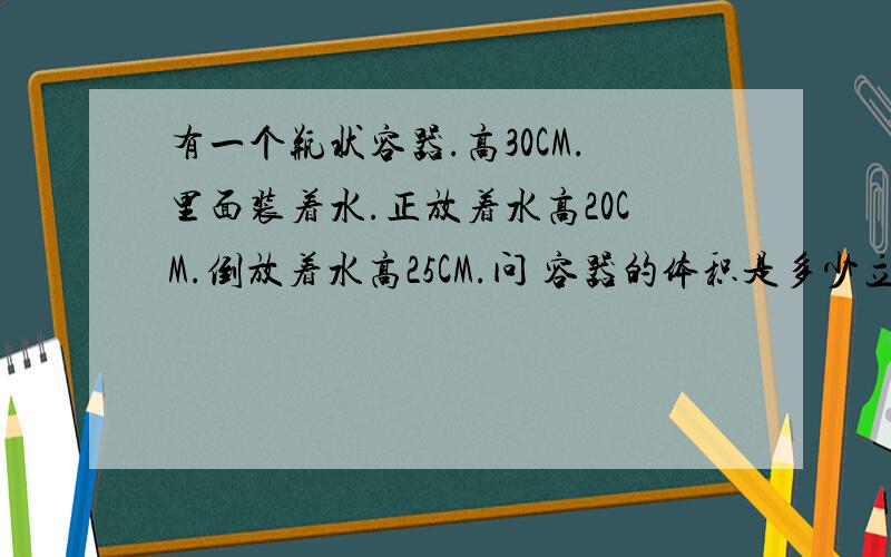 有一个瓶状容器.高30CM.里面装着水.正放着水高20CM.倒放着水高25CM.问 容器的体积是多少立方厘米