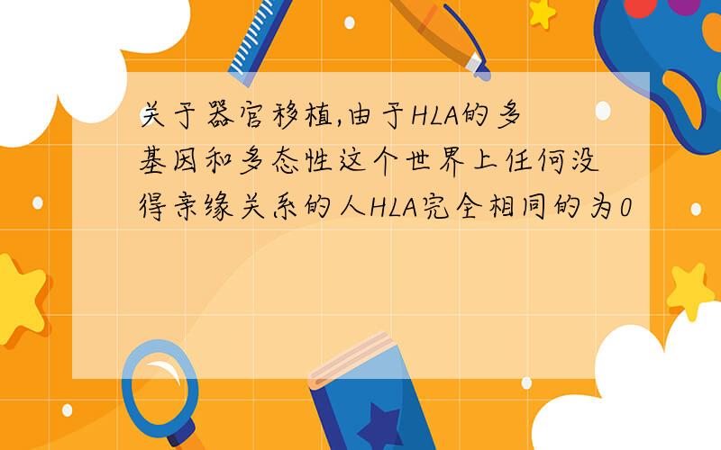 关于器官移植,由于HLA的多基因和多态性这个世界上任何没得亲缘关系的人HLA完全相同的为0