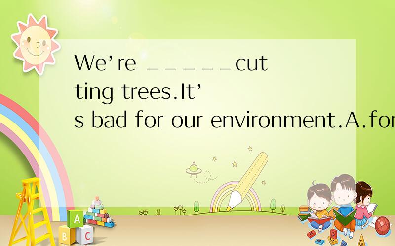 We’re _____cutting trees.It’s bad for our environment.A.for