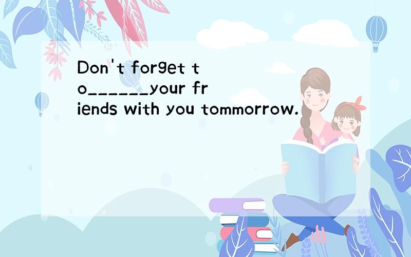 Don't forget to______your friends with you tommorrow.