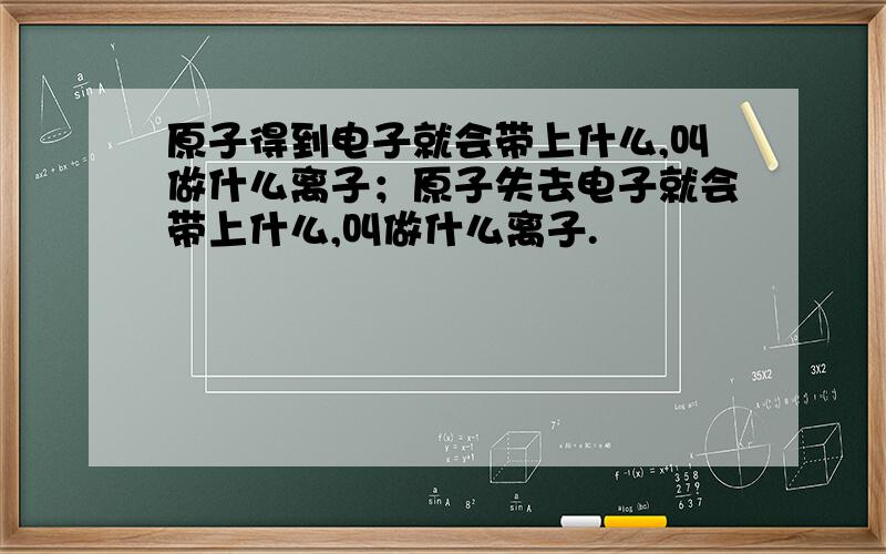 原子得到电子就会带上什么,叫做什么离子；原子失去电子就会带上什么,叫做什么离子.