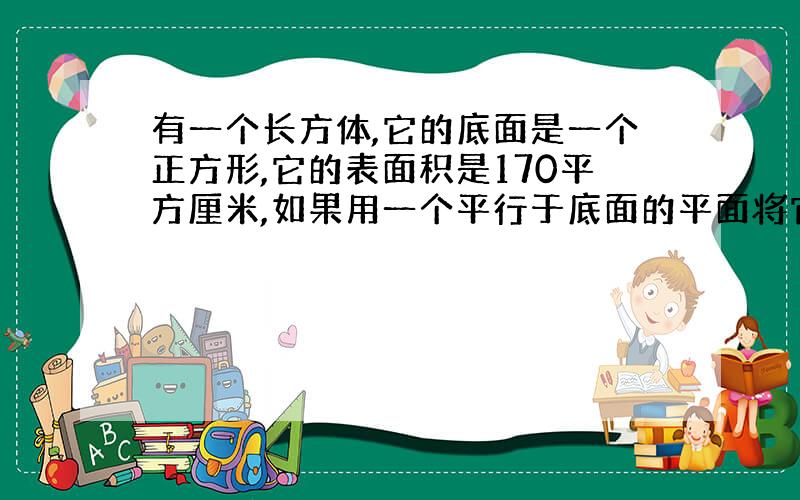 有一个长方体,它的底面是一个正方形,它的表面积是170平方厘米,如果用一个平行于底面的平面将它截成两个长方体,则两个长方